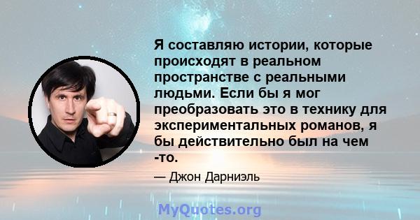 Я составляю истории, которые происходят в реальном пространстве с реальными людьми. Если бы я мог преобразовать это в технику для экспериментальных романов, я бы действительно был на чем -то.