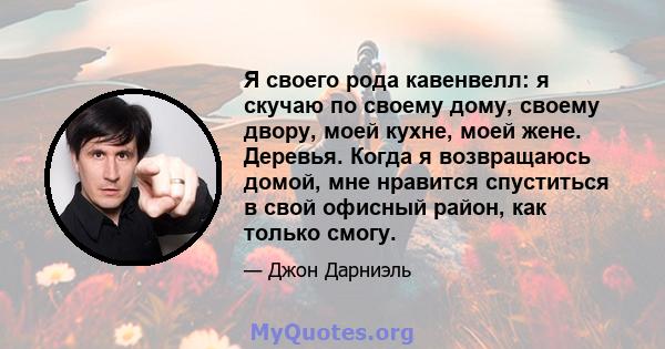 Я своего рода кавенвелл: я скучаю по своему дому, своему двору, моей кухне, моей жене. Деревья. Когда я возвращаюсь домой, мне нравится спуститься в свой офисный район, как только смогу.