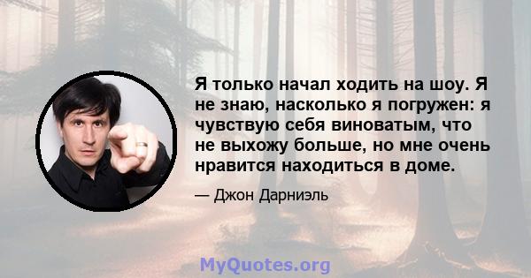 Я только начал ходить на шоу. Я не знаю, насколько я погружен: я чувствую себя виноватым, что не выхожу больше, но мне очень нравится находиться в доме.