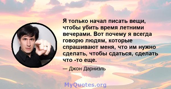 Я только начал писать вещи, чтобы убить время летними вечерами. Вот почему я всегда говорю людям, которые спрашивают меня, что им нужно сделать, чтобы сдаться, сделать что -то еще.