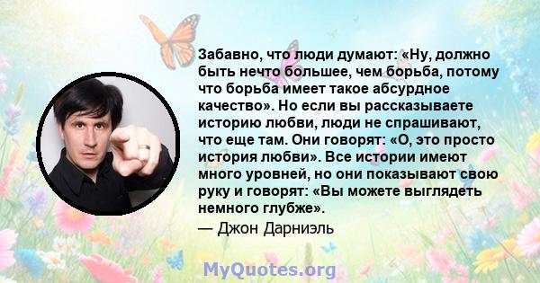 Забавно, что люди думают: «Ну, должно быть нечто большее, чем борьба, потому что борьба имеет такое абсурдное качество». Но если вы рассказываете историю любви, люди не спрашивают, что еще там. Они говорят: «О, это