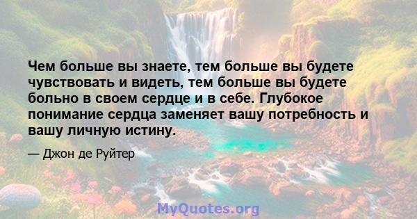 Чем больше вы знаете, тем больше вы будете чувствовать и видеть, тем больше вы будете больно в своем сердце и в себе. Глубокое понимание сердца заменяет вашу потребность и вашу личную истину.