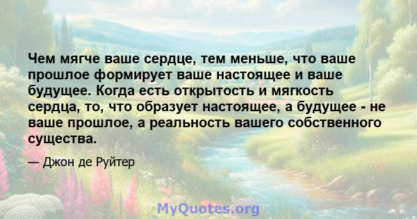 Чем мягче ваше сердце, тем меньше, что ваше прошлое формирует ваше настоящее и ваше будущее. Когда есть открытость и мягкость сердца, то, что образует настоящее, а будущее - не ваше прошлое, а реальность вашего