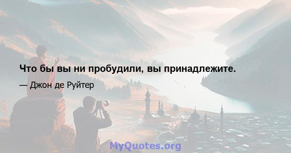 Что бы вы ни пробудили, вы принадлежите.