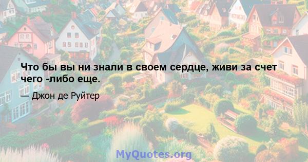 Что бы вы ни знали в своем сердце, живи за счет чего -либо еще.