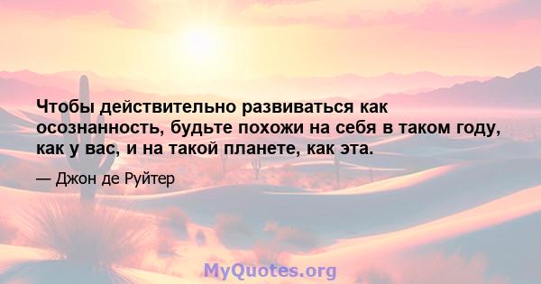 Чтобы действительно развиваться как осознанность, будьте похожи на себя в таком году, как у вас, и на такой планете, как эта.