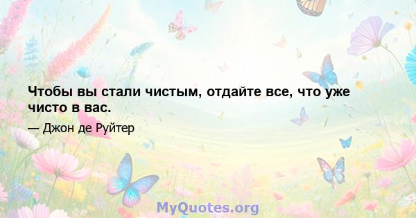 Чтобы вы стали чистым, отдайте все, что уже чисто в вас.