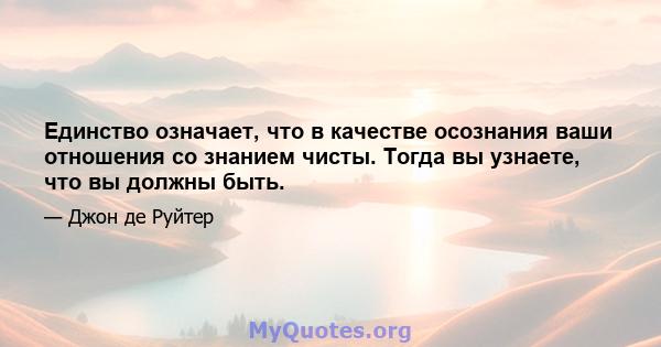 Единство означает, что в качестве осознания ваши отношения со знанием чисты. Тогда вы узнаете, что вы должны быть.