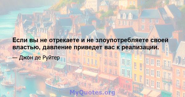 Если вы не отрекаете и не злоупотребляете своей властью, давление приведет вас к реализации.