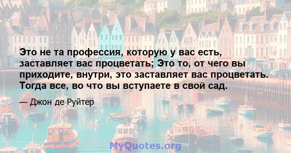 Это не та профессия, которую у вас есть, заставляет вас процветать; Это то, от чего вы приходите, внутри, это заставляет вас процветать. Тогда все, во что вы вступаете в свой сад.