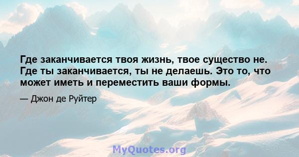 Где заканчивается твоя жизнь, твое существо не. Где ты заканчивается, ты не делаешь. Это то, что может иметь и переместить ваши формы.