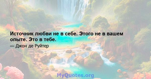 Источник любви не в себе. Этого не в вашем опыте. Это в тебе.