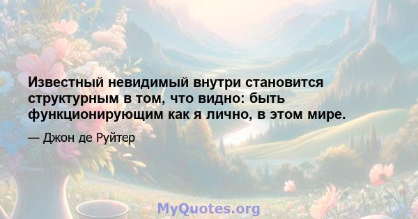 Известный невидимый внутри становится структурным в том, что видно: быть функционирующим как я лично, в этом мире.