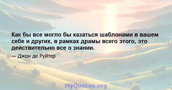 Как бы все могло бы казаться шаблонами в вашем себе и других, в рамках драмы всего этого, это действительно все о знании.