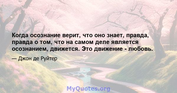 Когда осознание верит, что оно знает, правда, правда о том, что на самом деле является осознанием, движется. Это движение - любовь.