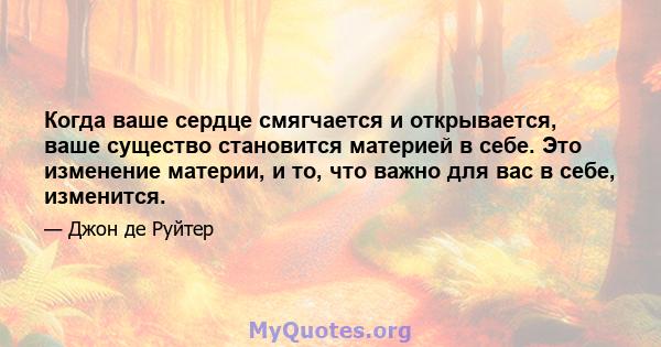 Когда ваше сердце смягчается и открывается, ваше существо становится материей в себе. Это изменение материи, и то, что важно для вас в себе, изменится.