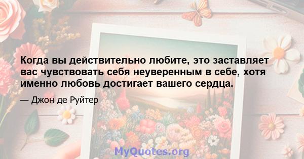 Когда вы действительно любите, это заставляет вас чувствовать себя неуверенным в себе, хотя именно любовь достигает вашего сердца.