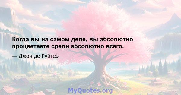 Когда вы на самом деле, вы абсолютно процветаете среди абсолютно всего.