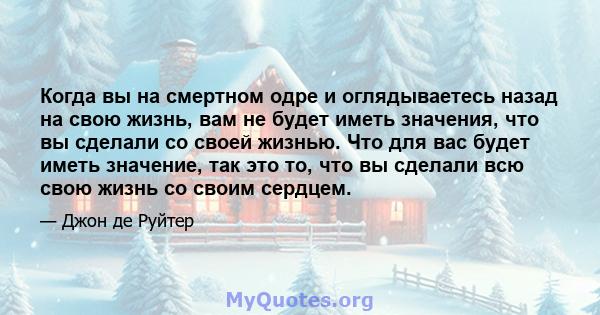 Когда вы на смертном одре и оглядываетесь назад на свою жизнь, вам не будет иметь значения, что вы сделали со своей жизнью. Что для вас будет иметь значение, так это то, что вы сделали всю свою жизнь со своим сердцем.