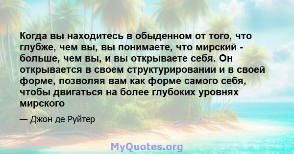 Когда вы находитесь в обыденном от того, что глубже, чем вы, вы понимаете, что мирский - больше, чем вы, и вы открываете себя. Он открывается в своем структурировании и в своей форме, позволяя вам как форме самого себя, 