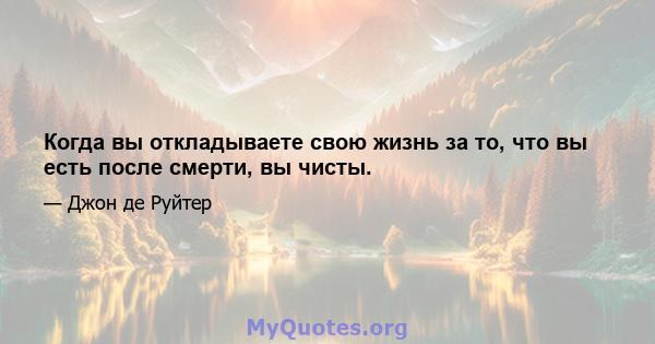 Когда вы откладываете свою жизнь за то, что вы есть после смерти, вы чисты.