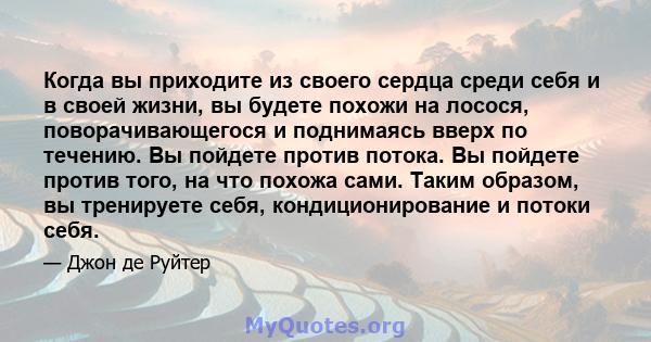 Когда вы приходите из своего сердца среди себя и в своей жизни, вы будете похожи на лосося, поворачивающегося и поднимаясь вверх по течению. Вы пойдете против потока. Вы пойдете против того, на что похожа сами. Таким