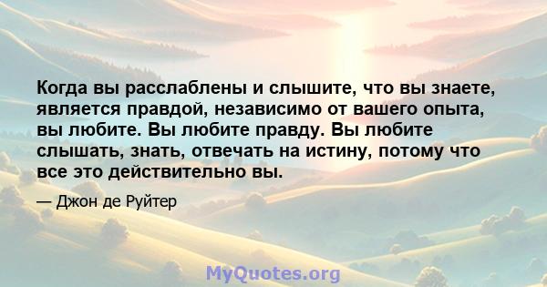 Когда вы расслаблены и слышите, что вы знаете, является правдой, независимо от вашего опыта, вы любите. Вы любите правду. Вы любите слышать, знать, отвечать на истину, потому что все это действительно вы.