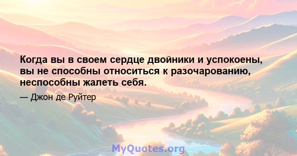 Когда вы в своем сердце двойники и успокоены, вы не способны относиться к разочарованию, неспособны жалеть себя.