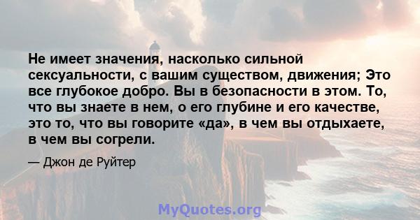 Не имеет значения, насколько сильной сексуальности, с вашим существом, движения; Это все глубокое добро. Вы в безопасности в этом. То, что вы знаете в нем, о его глубине и его качестве, это то, что вы говорите «да», в