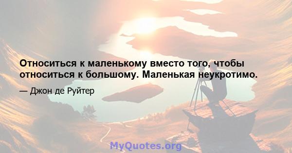 Относиться к маленькому вместо того, чтобы относиться к большому. Маленькая неукротимо.