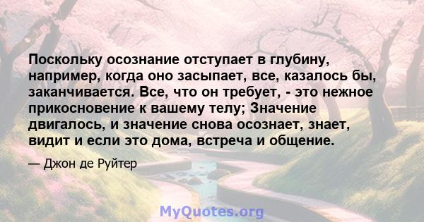 Поскольку осознание отступает в глубину, например, когда оно засыпает, все, казалось бы, заканчивается. Все, что он требует, - это нежное прикосновение к вашему телу; Значение двигалось, и значение снова осознает,