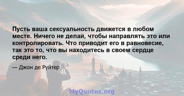 Пусть ваша сексуальность движется в любом месте. Ничего не делай, чтобы направлять это или контролировать. Что приводит его в равновесие, так это то, что вы находитесь в своем сердце среди него.