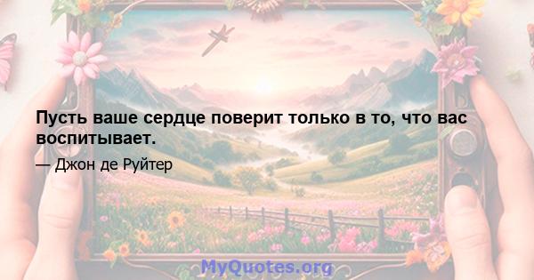 Пусть ваше сердце поверит только в то, что вас воспитывает.