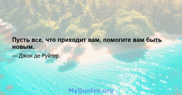 Пусть все, что приходит вам, помогите вам быть новым.