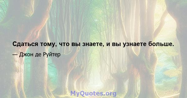 Сдаться тому, что вы знаете, и вы узнаете больше.