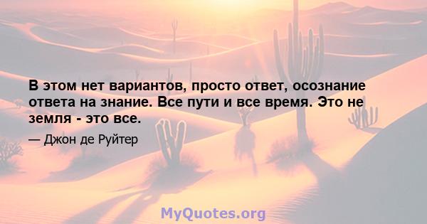 В этом нет вариантов, просто ответ, осознание ответа на знание. Все пути и все время. Это не земля - ​​это все.