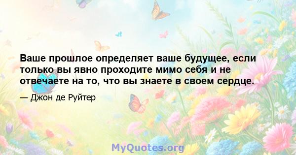 Ваше прошлое определяет ваше будущее, если только вы явно проходите мимо себя и не отвечаете на то, что вы знаете в своем сердце.