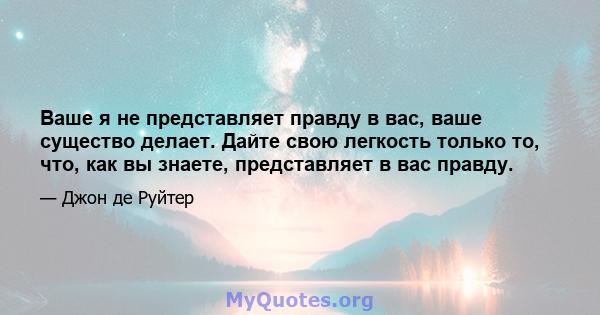 Ваше я не представляет правду в вас, ваше существо делает. Дайте свою легкость только то, что, как вы знаете, представляет в вас правду.