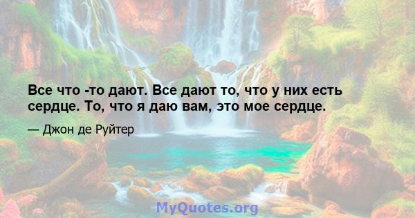 Все что -то дают. Все дают то, что у них есть сердце. То, что я даю вам, это мое сердце.