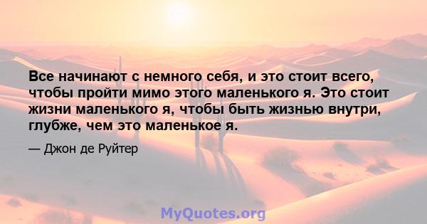 Все начинают с немного себя, и это стоит всего, чтобы пройти мимо этого маленького я. Это стоит жизни маленького я, чтобы быть жизнью внутри, глубже, чем это маленькое я.