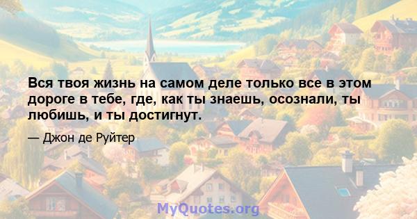 Вся твоя жизнь на самом деле только все в этом дороге в тебе, где, как ты знаешь, осознали, ты любишь, и ты достигнут.