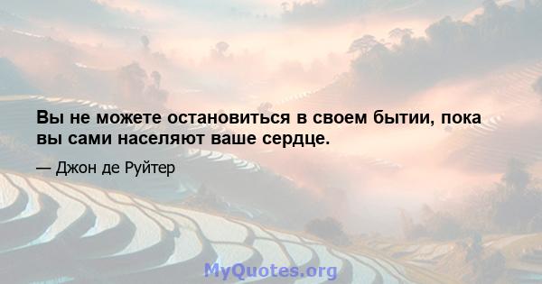 Вы не можете остановиться в своем бытии, пока вы сами населяют ваше сердце.