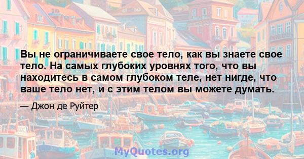 Вы не ограничиваете свое тело, как вы знаете свое тело. На самых глубоких уровнях того, что вы находитесь в самом глубоком теле, нет нигде, что ваше тело нет, и с этим телом вы можете думать.