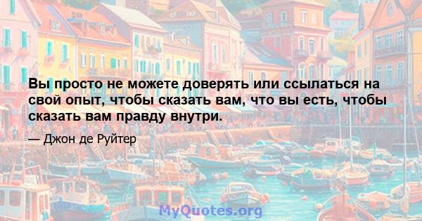 Вы просто не можете доверять или ссылаться на свой опыт, чтобы сказать вам, что вы есть, чтобы сказать вам правду внутри.