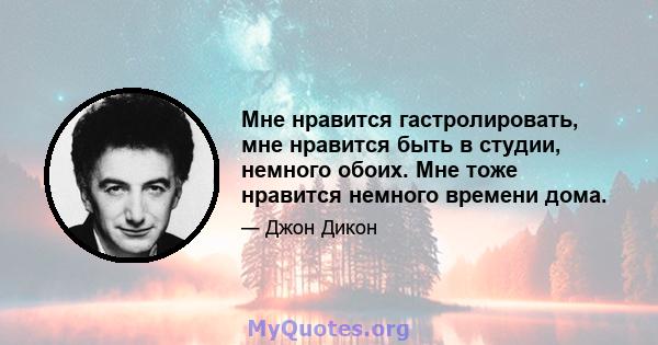 Мне нравится гастролировать, мне нравится быть в студии, немного обоих. Мне тоже нравится немного времени дома.