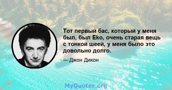 Тот первый бас, который у меня был, был Eko, очень старая вещь с тонкой шеей, у меня было это довольно долго.