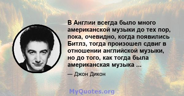 В Англии всегда было много американской музыки до тех пор, пока, очевидно, когда появились Битлз, тогда произошел сдвиг в отношении английской музыки, но до того, как тогда была американская музыка ...