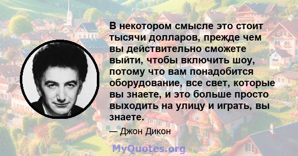 В некотором смысле это стоит тысячи долларов, прежде чем вы действительно сможете выйти, чтобы включить шоу, потому что вам понадобится оборудование, все свет, которые вы знаете, и это больше просто выходить на улицу и