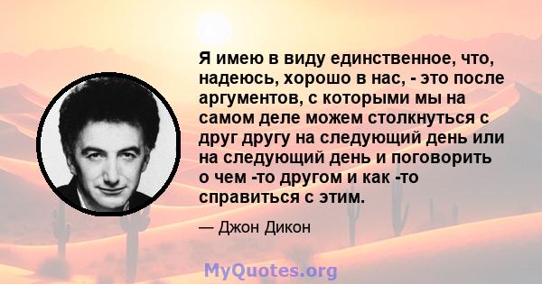 Я имею в виду единственное, что, надеюсь, хорошо в нас, - это после аргументов, с которыми мы на самом деле можем столкнуться с друг другу на следующий день или на следующий день и поговорить о чем -то другом и как -то