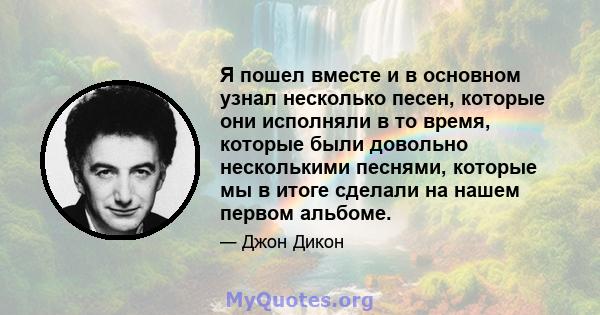 Я пошел вместе и в основном узнал несколько песен, которые они исполняли в то время, которые были довольно несколькими песнями, которые мы в итоге сделали на нашем первом альбоме.